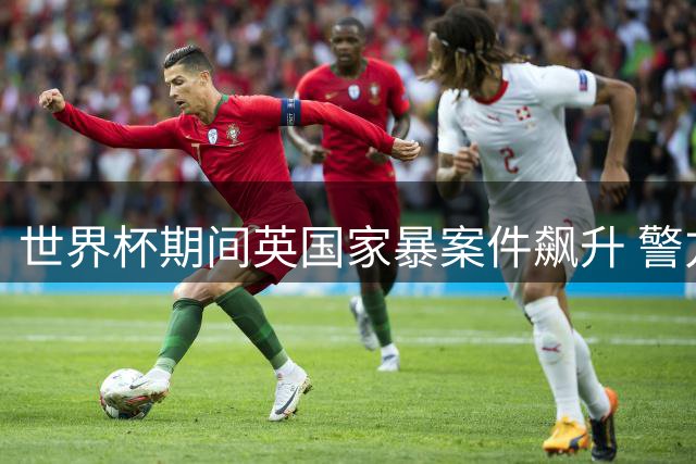 世界杯期间英国家暴案件飙升 警方警告酒精政策加剧社会危机