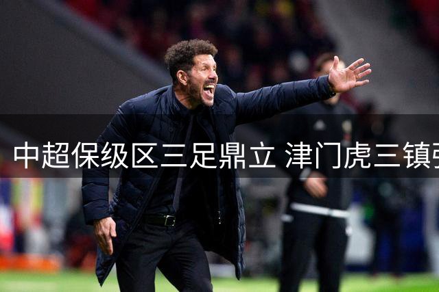 中超保级区三足鼎立 津门虎三镇强势崛起撼动上海双雄
