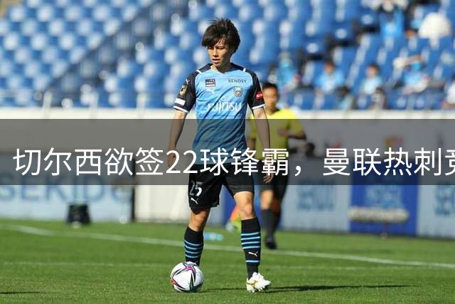 切尔西欲签22球锋霸，曼联热刺竞争与2031年合同成阻碍