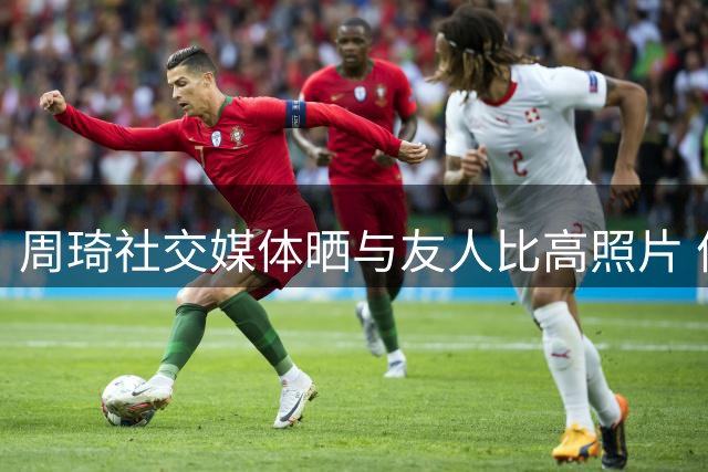 周琦社交媒体晒与友人比高照片 俏皮配文"势均力敌