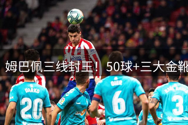 姆巴佩三线封王！50球+三大金靴诠释当代足坛王者实力