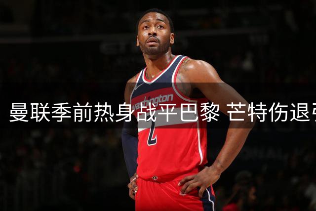 曼联季前热身战平巴黎 芒特伤退引担忧 新援破门难掩隐忧