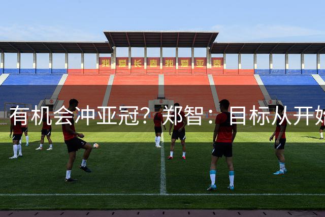 有机会冲亚冠？郑智：目标从开始到现在都是保级，亚冠需慢慢来