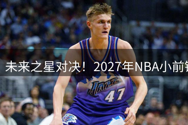 未来之星对决！2027年NBA小前锋风云榜揭秘：新贵挑战老将格局