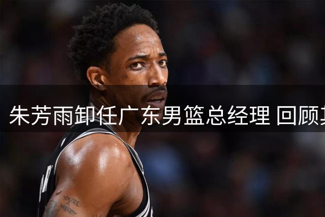 朱芳雨卸任广东男篮总经理 回顾其任内三大关键引援操作