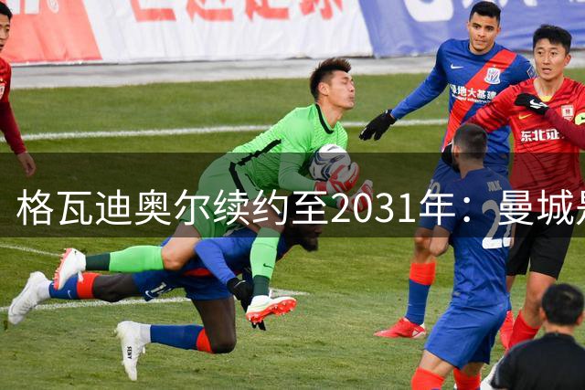 格瓦迪奥尔续约至2031年：曼城是我实现梦想的最佳舞台