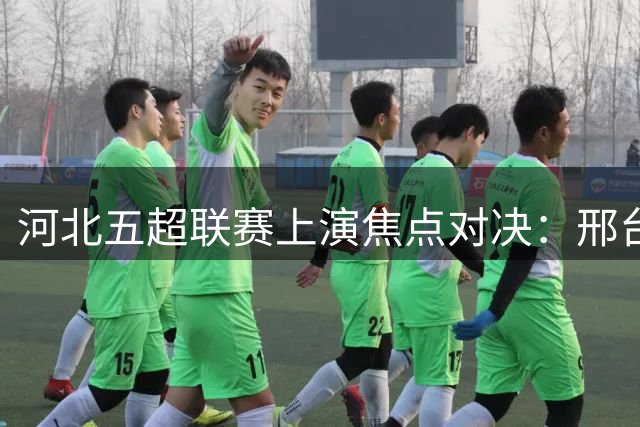 河北五超联赛上演焦点对决：邢台队迎战沧州队