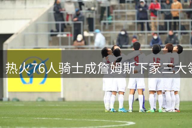 热火76人骑士成詹姆斯下家三大领跑者