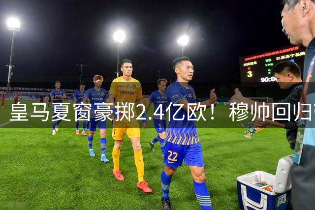 皇马夏窗豪掷2.4亿欧！穆帅回归带队连签5将 重磅引援仍在继续