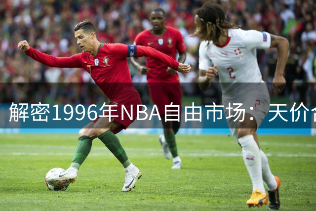 解密1996年NBA自由市场：天价合同如何重塑联盟格局