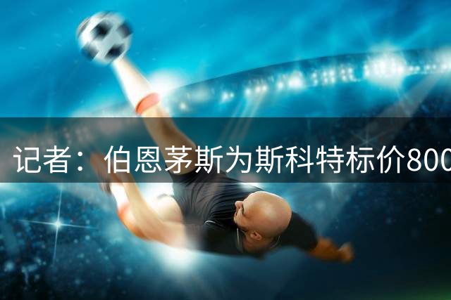 记者：伯恩茅斯为斯科特标价8000万镑，曼联不愿满足