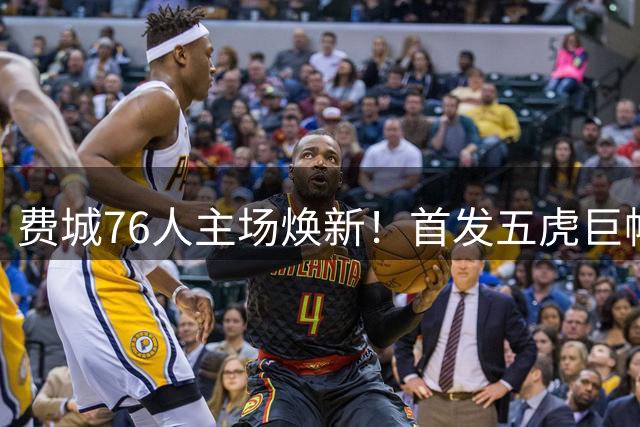 费城76人主场焕新！首发五虎巨幅海报震撼亮相引热议
