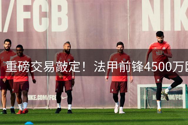 重磅交易敲定！法甲前锋4500万欧重返尤文 体检即将启动