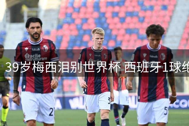 39岁梅西泪别世界杯 西班牙1球绝杀终结阿根廷卫冕梦