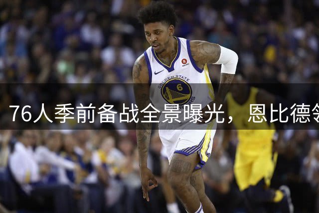 76人季前备战全景曝光，恩比德领衔主力阵容火热训练