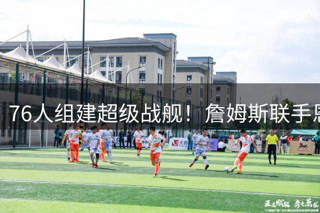 76人组建超级战舰！詹姆斯联手恩比德 波普或追随加盟冲击总冠军