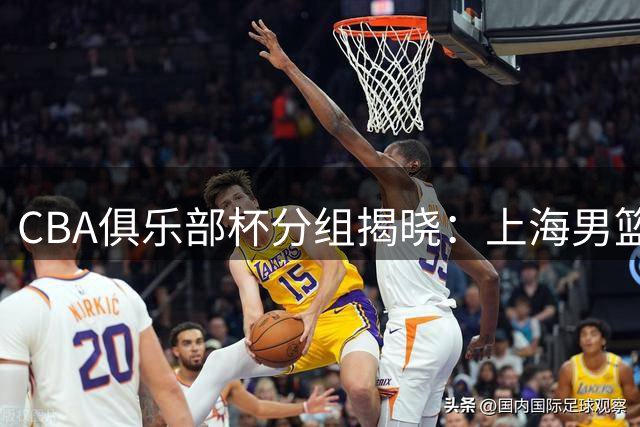 CBA俱乐部杯分组揭晓：上海男篮剑指三冠王 玄天鸟与豪强同组