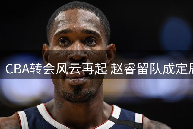 CBA转会风云再起 赵睿留队成定局？北京广东双向考量引热议